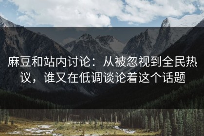 麻豆和站内讨论：从被忽视到全民热议，谁又在低调谈论着这个话题
