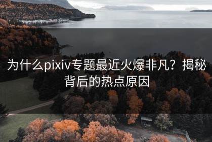 为什么pixiv专题最近火爆非凡？揭秘背后的热点原因