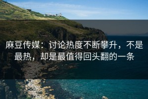 麻豆传媒：讨论热度不断攀升，不是最热，却是最值得回头翻的一条