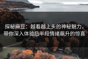 探秘麻豆：越看越上头的神秘魅力，带你深入体验后半段情绪飙升的惊喜