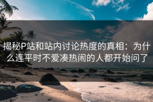 揭秘P站和站内讨论热度的真相：为什么连平时不爱凑热闹的人都开始问了