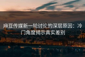 麻豆传媒新一轮讨论的深层原因：冷门角度揭示真实差别