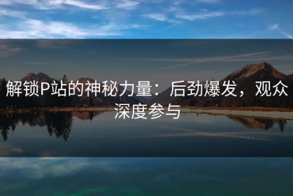 解锁P站的神秘力量：后劲爆发，观众深度参与