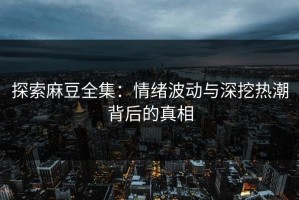 探索麻豆全集：情绪波动与深挖热潮背后的真相