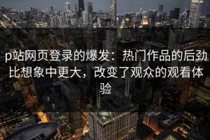 p站网页登录的爆发：热门作品的后劲比想象中更大，改变了观众的观看体验