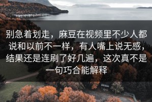 别急着划走，麻豆在视频里不少人都说和以前不一样，有人嘴上说无感，结果还是连刷了好几遍，这次真不是一句巧合能解释