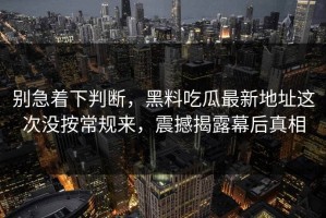 别急着下判断，黑料吃瓜最新地址这次没按常规来，震撼揭露幕后真相