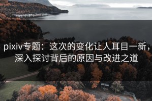 pixiv专题：这次的变化让人耳目一新，深入探讨背后的原因与改进之道