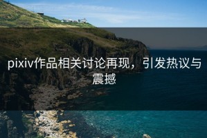 pixiv作品相关讨论再现，引发热议与震撼