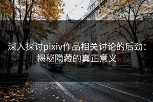 深入探讨pixiv作品相关讨论的后劲：揭秘隐藏的真正意义