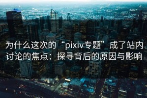 为什么这次的“pixiv专题”成了站内讨论的焦点：探寻背后的原因与影响
