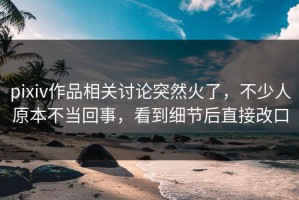 pixiv作品相关讨论突然火了，不少人原本不当回事，看到细节后直接改口