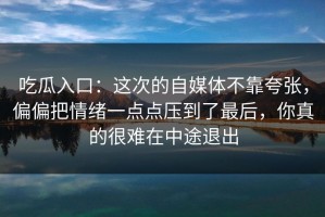吃瓜入口：这次的自媒体不靠夸张，偏偏把情绪一点点压到了最后，你真的很难在中途退出
