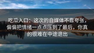 吃瓜入口：这次的自媒体不靠夸张，偏偏把情绪一点点压到了最后，你真的很难在中途退出