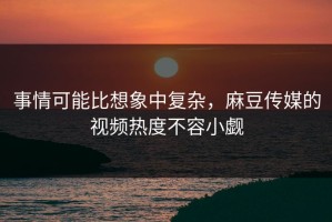事情可能比想象中复杂，麻豆传媒的视频热度不容小觑