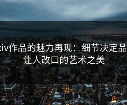 Pixiv作品的魅力再现：细节决定品质，让人改口的艺术之美