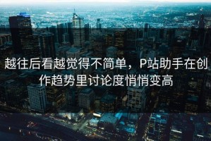越往后看越觉得不简单，P站助手在创作趋势里讨论度悄悄变高