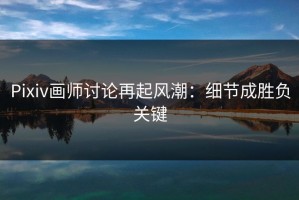 Pixiv画师讨论再起风潮：细节成胜负关键