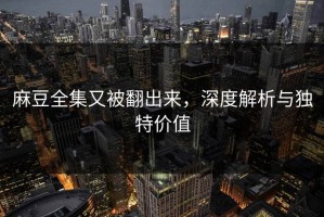 麻豆全集又被翻出来，深度解析与独特价值