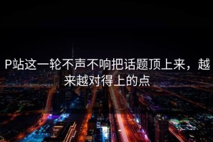 P站这一轮不声不响把话题顶上来，越来越对得上的点