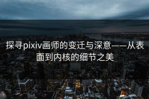探寻pixiv画师的变迁与深意——从表面到内核的细节之美