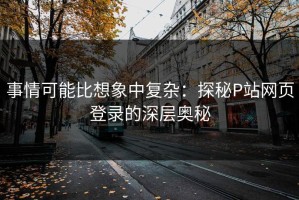 事情可能比想象中复杂：探秘P站网页登录的深层奥秘