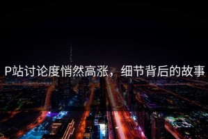 P站讨论度悄然高涨，细节背后的故事