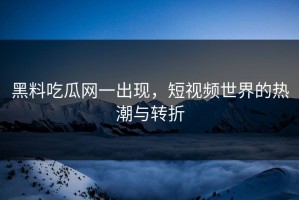 黑料吃瓜网一出现，短视频世界的热潮与转折