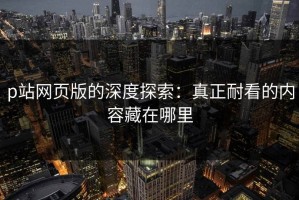 p站网页版的深度探索：真正耐看的内容藏在哪里
