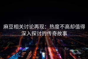 麻豆相关讨论再现：热度不高却值得深入探讨的传奇故事