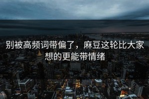 别被高频词带偏了，麻豆这轮比大家想的更能带情绪
