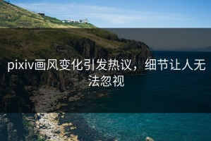 pixiv画风变化引发热议，细节让人无法忽视