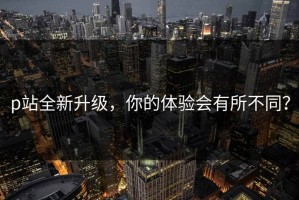 p站全新升级，你的体验会有所不同？