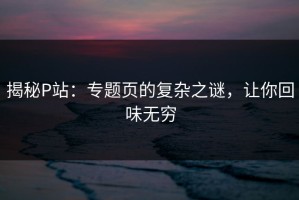 揭秘P站：专题页的复杂之谜，让你回味无穷