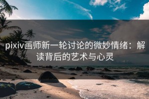 pixiv画师新一轮讨论的微妙情绪：解读背后的艺术与心灵