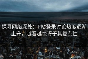 探寻网络深处：P站登录讨论热度逐渐上升，越看越惊讶于其复杂性