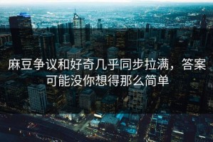 麻豆争议和好奇几乎同步拉满，答案可能没你想得那么简单