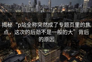 揭秘“p站全称突然成了专题页里的焦点，这次的后劲不是一般的大”背后的原因