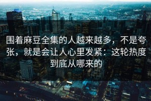 围着麻豆全集的人越来越多，不是夸张，就是会让人心里发紧：这轮热度到底从哪来的