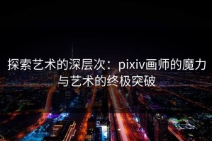 探索艺术的深层次：pixiv画师的魔力与艺术的终极突破