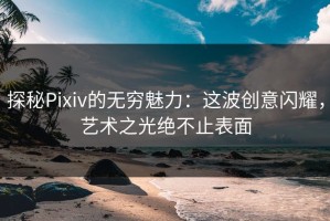 探秘Pixiv的无穷魅力：这波创意闪耀，艺术之光绝不止表面