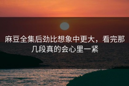 麻豆全集后劲比想象中更大，看完那几段真的会心里一紧