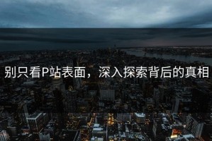 别只看P站表面，深入探索背后的真相