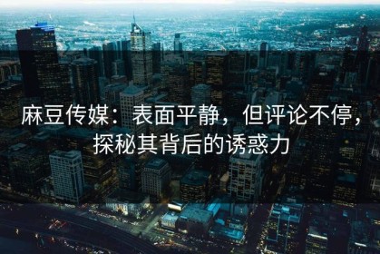 麻豆传媒：表面平静，但评论不停，探秘其背后的诱惑力