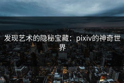 发现艺术的隐秘宝藏：pixiv的神奇世界