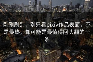 刚刚刷到，别只看pixiv作品表面，不是最热，却可能是最值得回头翻的一条