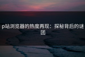 p站浏览器的热度再现：探秘背后的谜团