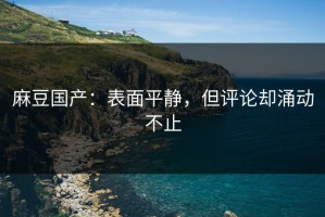 麻豆国产：表面平静，但评论却涌动不止