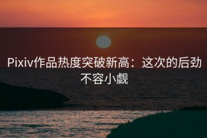 Pixiv作品热度突破新高：这次的后劲不容小觑