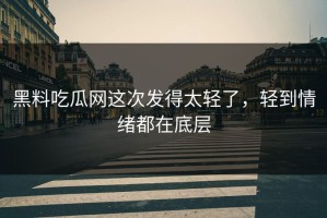 黑料吃瓜网这次发得太轻了，轻到情绪都在底层